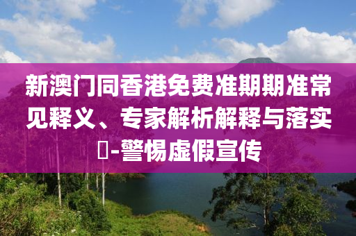 新澳门同香港免费准期期准常见释义、专家解析解释与落实-警惕虚假宣传